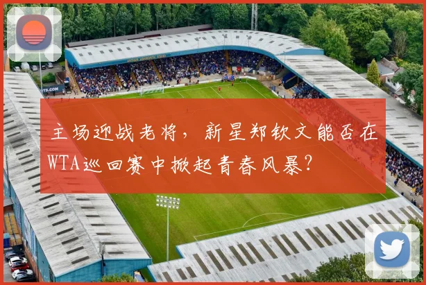 主场迎战老将，新星郑钦文能否在WTA巡回赛中掀起青春风暴？