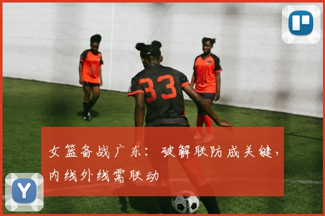 女篮备战广东：破解联防成关键，内线外线需联动
