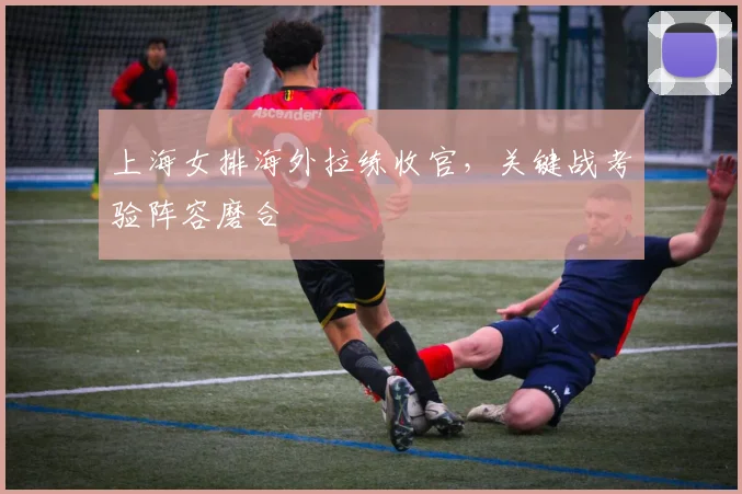 上海女排海外拉练收官，关键战考验阵容磨合