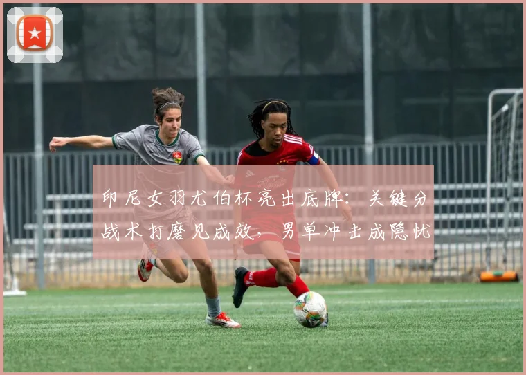印尼女羽尤伯杯亮出底牌：关键分战术打磨见成效，男单冲击成隐忧