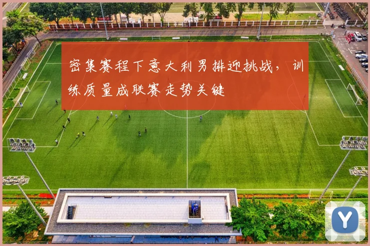 密集赛程下意大利男排迎挑战，训练质量成联赛走势关键