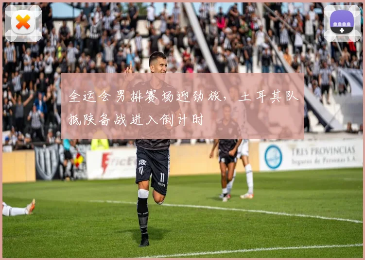 全运会男排赛场迎劲旅，土耳其队抵陕备战进入倒计时