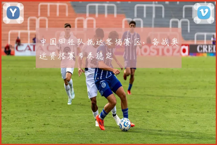 中国田径队抵达客场赛区，备战奥运资格赛节奏稳定