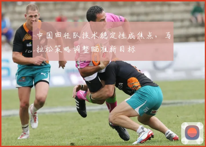 中国田径队技术稳定性成焦点，马拉松策略调整瞄准新目标