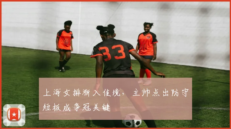 上海女排渐入佳境，主帅点出防守短板成争冠关键