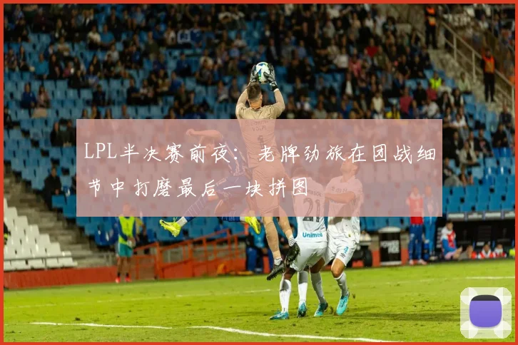 LPL半决赛前夜：老牌劲旅在团战细节中打磨最后一块拼图