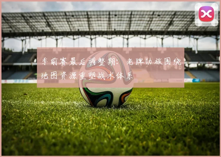 季前赛最后调整期：老牌劲旅围绕地图资源重塑战术体系