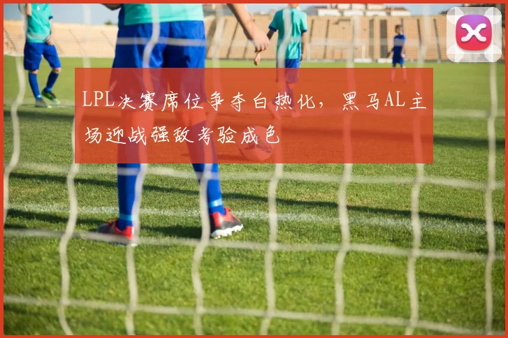 LPL决赛席位争夺白热化，黑马AL主场迎战强敌考验成色
