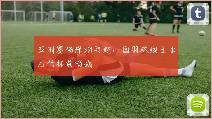 亚洲赛场烽烟再起，国羽双线出击尤伯杯前哨战