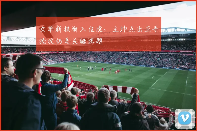女单新核渐入佳境，主帅点出正手抢攻仍是关键课题