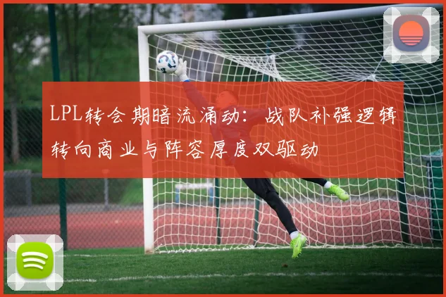 LPL转会期暗流涌动：战队补强逻辑转向商业与阵容厚度双驱动
