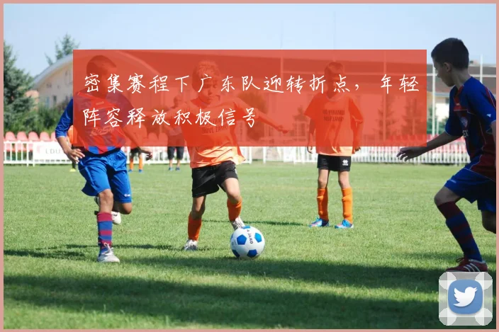 密集赛程下广东队迎转折点，年轻阵容释放积极信号