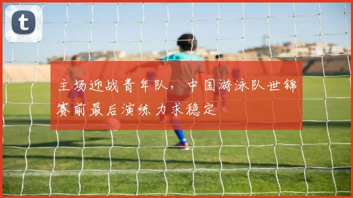 主场迎战青年队，中国游泳队世锦赛前最后演练力求稳定