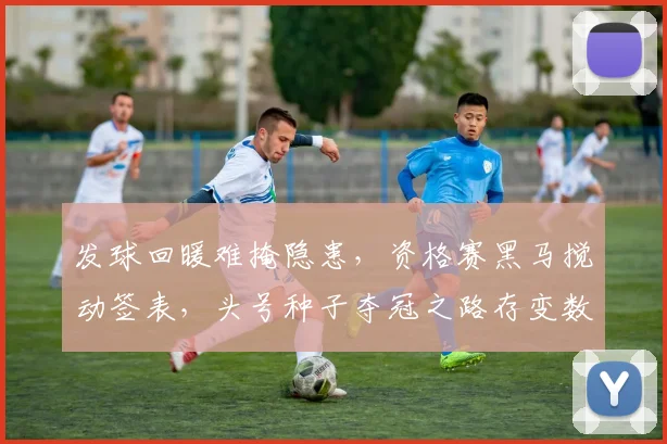 发球回暖难掩隐患，资格赛黑马搅动签表，头号种子夺冠之路存变数