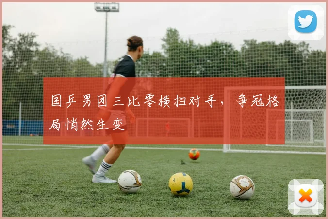 国乒男团三比零横扫对手，争冠格局悄然生变