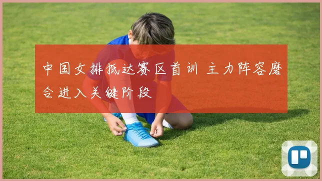 中国女排抵达赛区首训 主力阵容磨合进入关键阶段