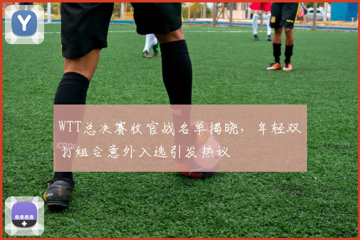 WTT总决赛收官战名单揭晓，年轻双打组合意外入选引发热议