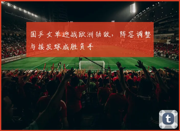 国乒女单迎战欧洲劲敌，阵容调整与接发球成胜负手