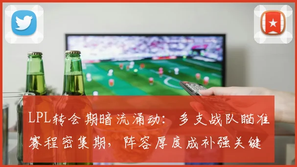LPL转会期暗流涌动：多支战队瞄准赛程密集期，阵容厚度成补强关键