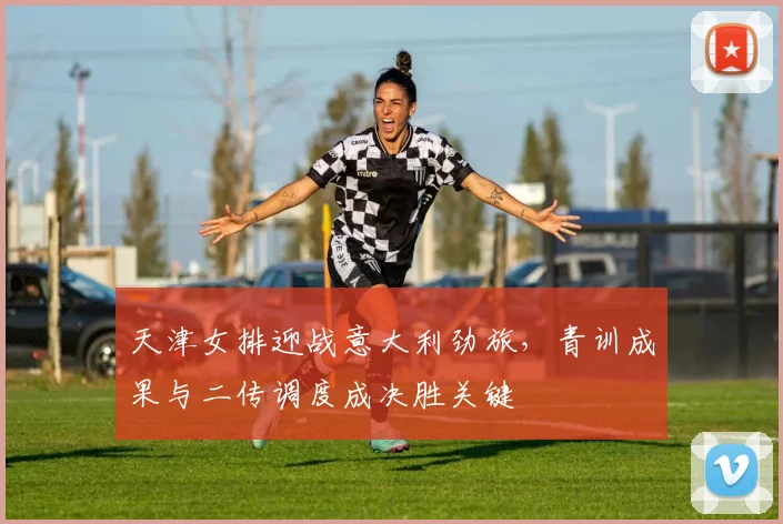 天津女排迎战意大利劲旅，青训成果与二传调度成决胜关键