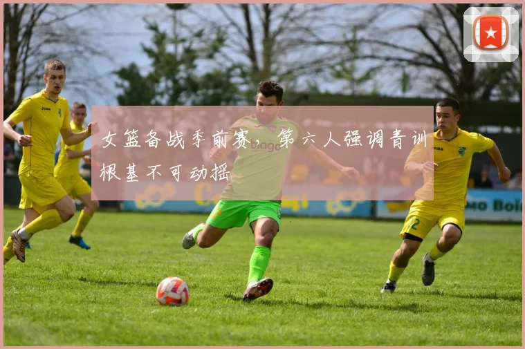 女篮备战季前赛，第六人强调青训根基不可动摇