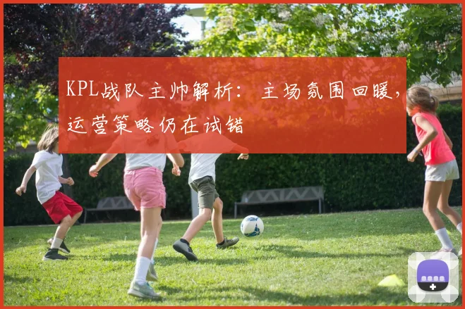 KPL战队主帅解析：主场氛围回暖，运营策略仍在试错