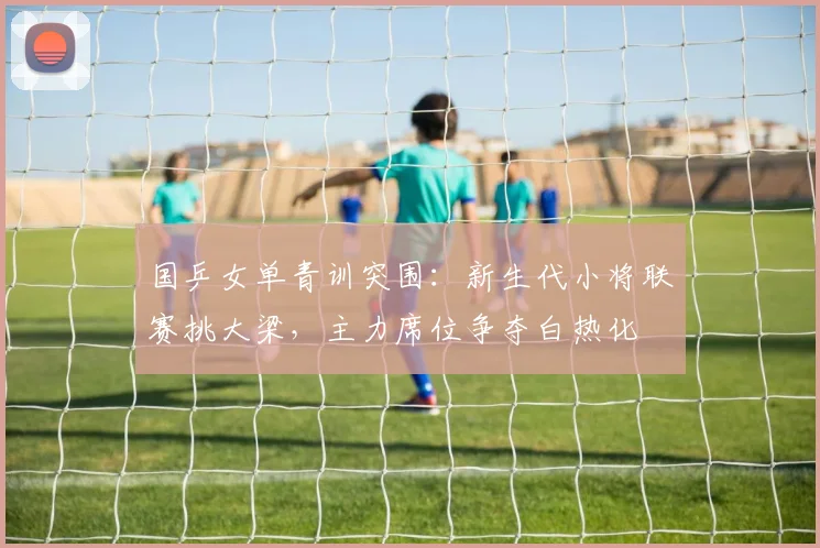 国乒女单青训突围：新生代小将联赛挑大梁，主力席位争夺白热化