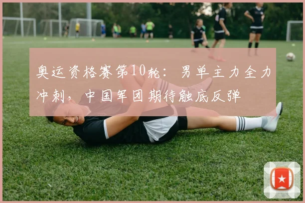 奥运资格赛第10轮：男单主力全力冲刺，中国军团期待触底反弹