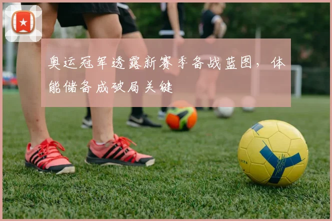 奥运冠军透露新赛季备战蓝图，体能储备成破局关键