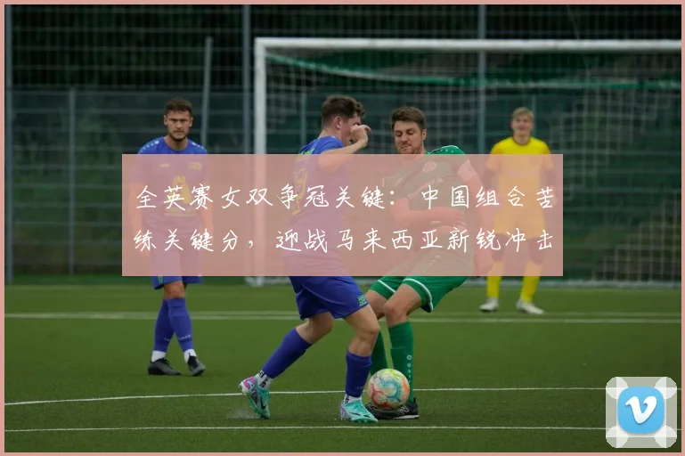 全英赛女双争冠关键：中国组合苦练关键分，迎战马来西亚新锐冲击