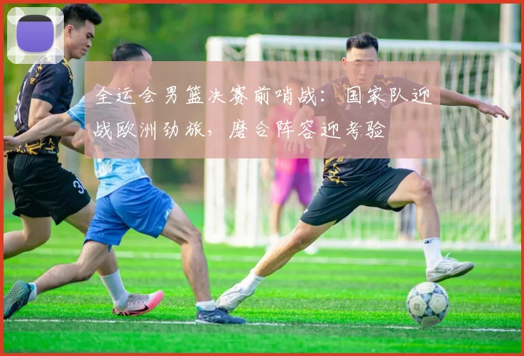 全运会男篮决赛前哨战：国家队迎战欧洲劲旅，磨合阵容迎考验