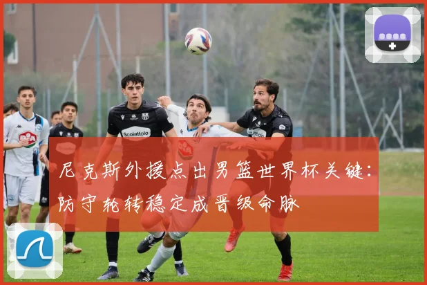 尼克斯外援点出男篮世界杯关键：防守轮转稳定成晋级命脉