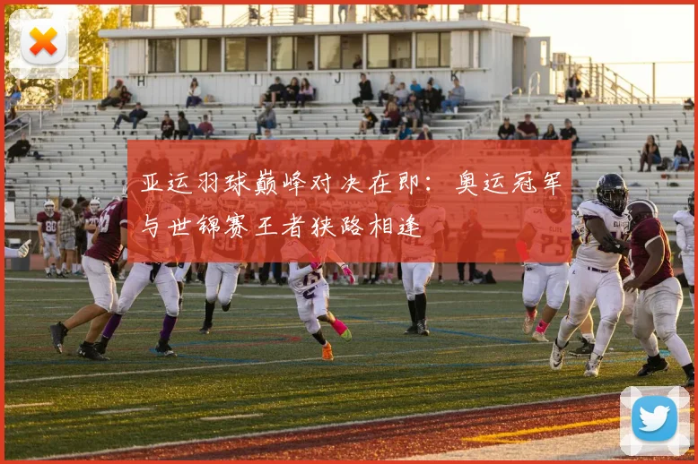 亚运羽球巅峰对决在即：奥运冠军与世锦赛王者狭路相逢