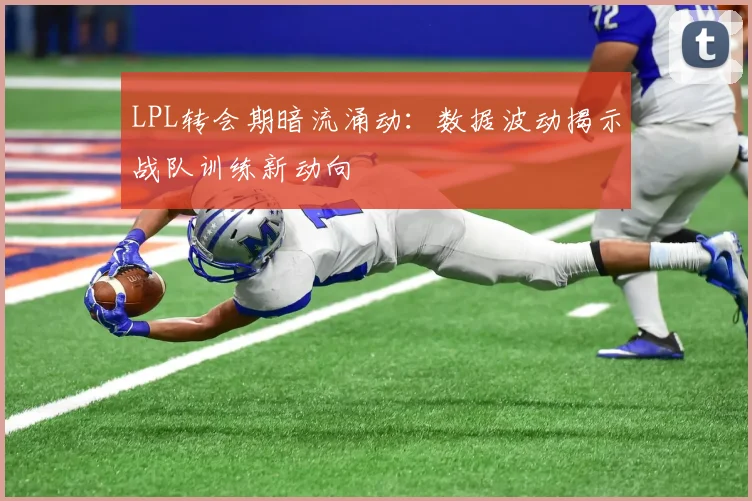 LPL转会期暗流涌动：数据波动揭示战队训练新动向