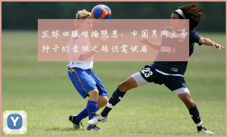 发球回暖难掩隐患，中国男网头号种子的晋级之路仍需破局