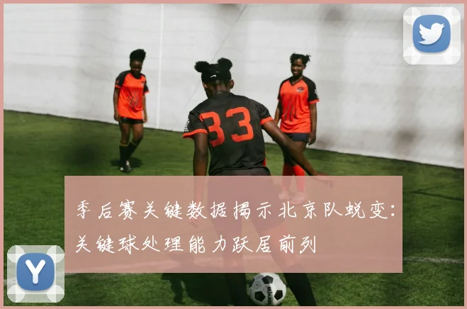 季后赛关键数据揭示北京队蜕变：关键球处理能力跃居前列