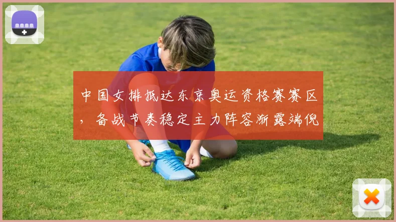 中国女排抵达东京奥运资格赛赛区，备战节奏稳定主力阵容渐露端倪