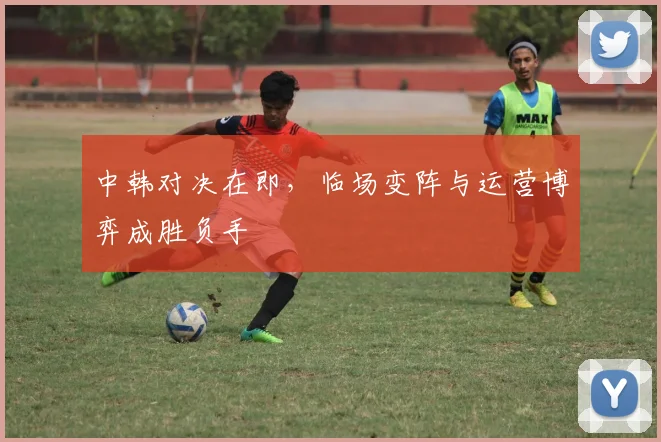 中韩对决在即，临场变阵与运营博弈成胜负手