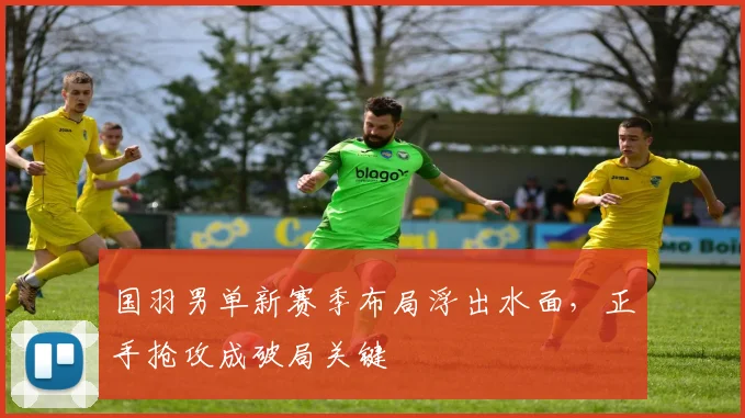 国羽男单新赛季布局浮出水面，正手抢攻成破局关键