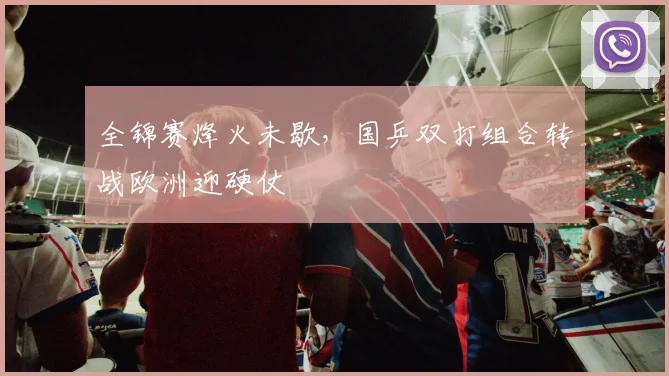 全锦赛烽火未歇，国乒双打组合转战欧洲迎硬仗