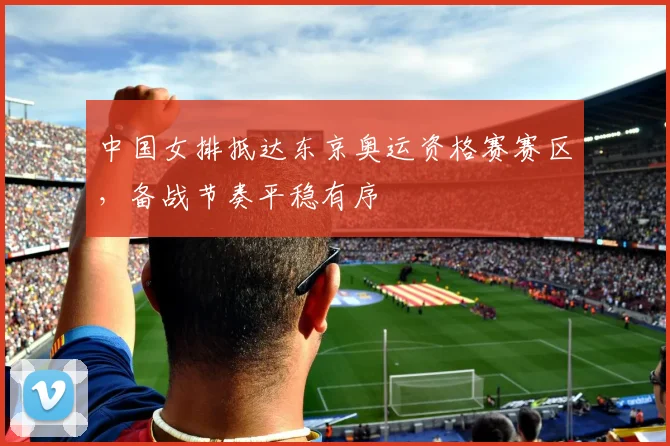 中国女排抵达东京奥运资格赛赛区，备战节奏平稳有序
