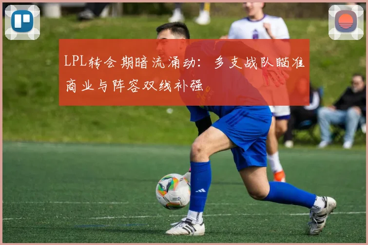 LPL转会期暗流涌动：多支战队瞄准商业与阵容双线补强