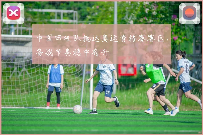 中国田径队抵达奥运资格赛赛区，备战节奏稳中有升