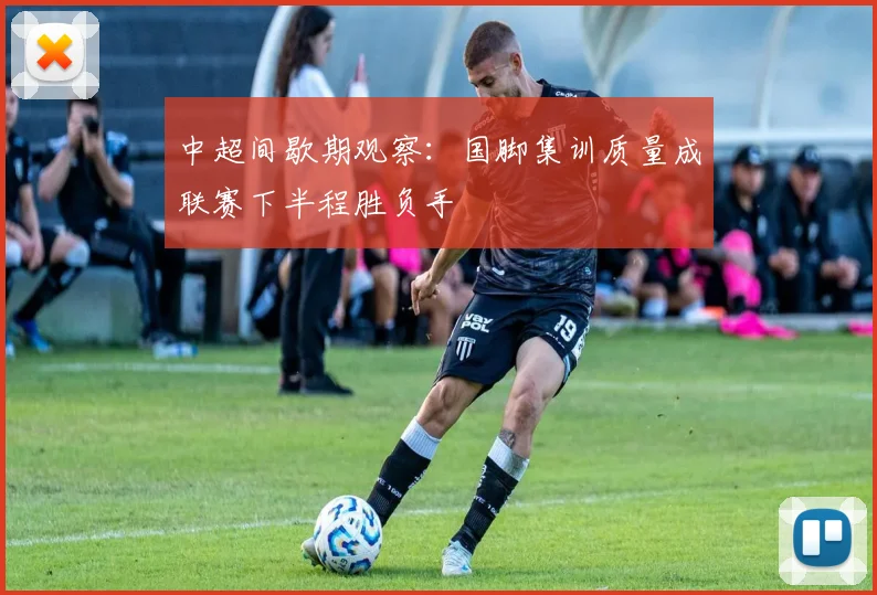 中超间歇期观察：国脚集训质量成联赛下半程胜负手