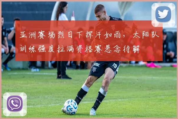 亚洲赛场烈日下挥汗如雨，太阳队训练强度拉满资格赛悬念待解