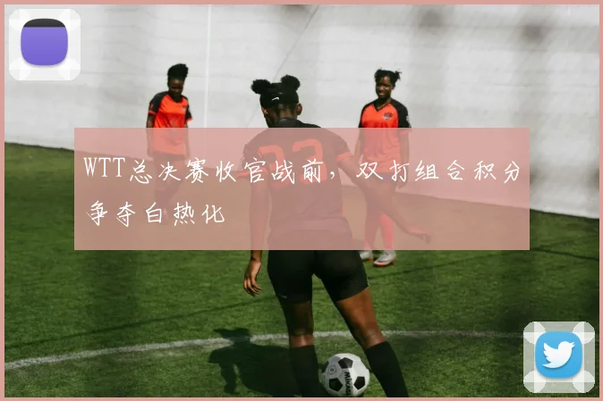 WTT总决赛收官战前，双打组合积分争夺白热化