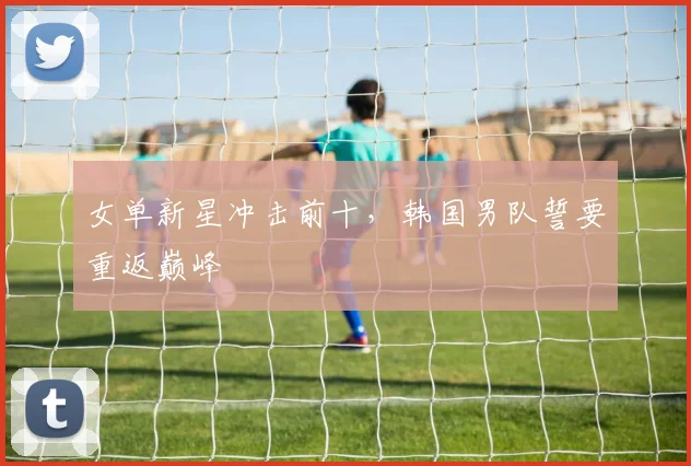 女单新星冲击前十，韩国男队誓要重返巅峰