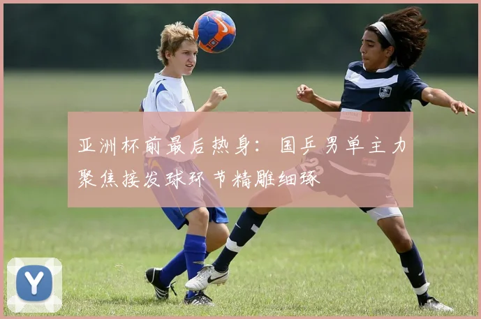 亚洲杯前最后热身：国乒男单主力聚焦接发球环节精雕细琢