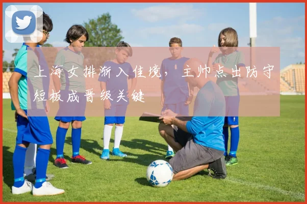 上海女排渐入佳境，主帅点出防守短板成晋级关键