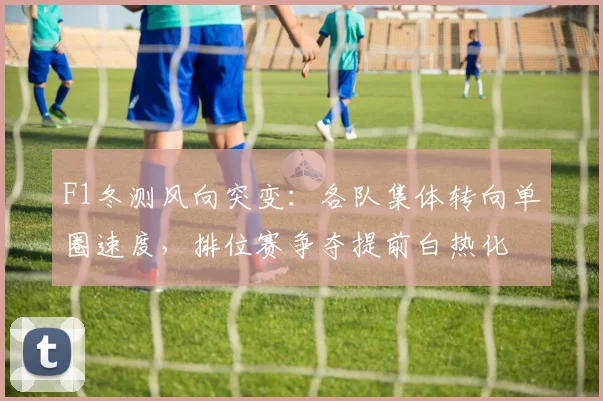 F1冬测风向突变：各队集体转向单圈速度，排位赛争夺提前白热化